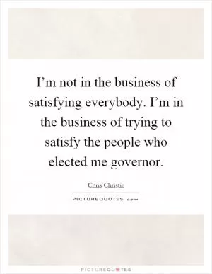 I’m not in the business of satisfying everybody. I’m in the business of trying to satisfy the people who elected me governor Picture Quote #1
