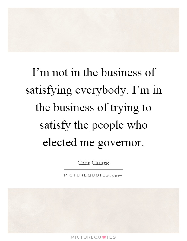 I'm not in the business of satisfying everybody. I'm in the business of trying to satisfy the people who elected me governor Picture Quote #1