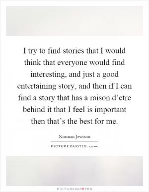 I try to find stories that I would think that everyone would find interesting, and just a good entertaining story, and then if I can find a story that has a raison d’etre behind it that I feel is important then that’s the best for me Picture Quote #1