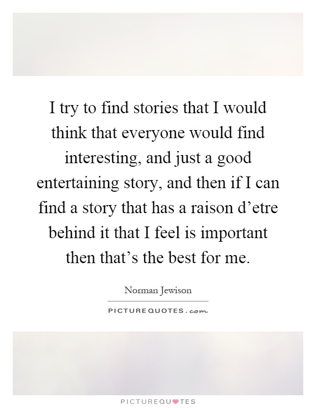 I try to find stories that I would think that everyone would find interesting, and just a good entertaining story, and then if I can find a story that has a raison d'etre behind it that I feel is important then that's the best for me Picture Quote #1