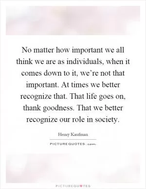 No matter how important we all think we are as individuals, when it comes down to it, we’re not that important. At times we better recognize that. That life goes on, thank goodness. That we better recognize our role in society Picture Quote #1