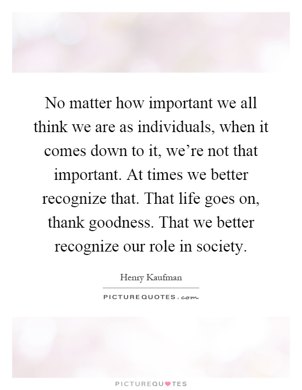 No matter how important we all think we are as individuals, when it comes down to it, we're not that important. At times we better recognize that. That life goes on, thank goodness. That we better recognize our role in society Picture Quote #1