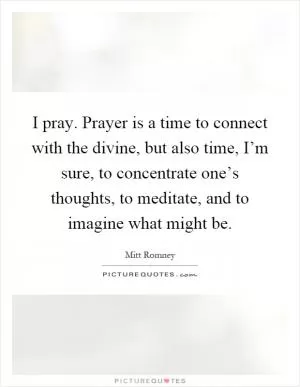 I pray. Prayer is a time to connect with the divine, but also time, I’m sure, to concentrate one’s thoughts, to meditate, and to imagine what might be Picture Quote #1