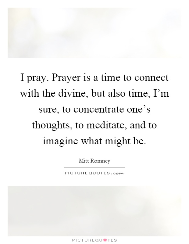 I pray. Prayer is a time to connect with the divine, but also time, I'm sure, to concentrate one's thoughts, to meditate, and to imagine what might be Picture Quote #1