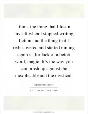 I think the thing that I lost in myself when I stopped writing fiction and the thing that I rediscovered and started mining again is, for lack of a better word, magic. It’s the way you can brush up against the inexplicable and the mystical Picture Quote #1