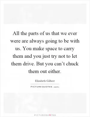 All the parts of us that we ever were are always going to be with us. You make space to carry them and you just try not to let them drive. But you can’t chuck them out either Picture Quote #1