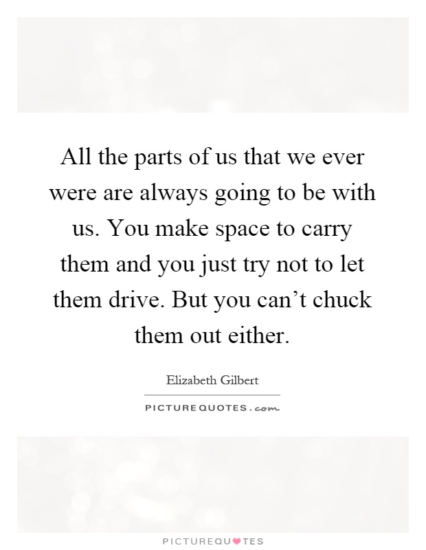 All the parts of us that we ever were are always going to be with us. You make space to carry them and you just try not to let them drive. But you can't chuck them out either Picture Quote #1