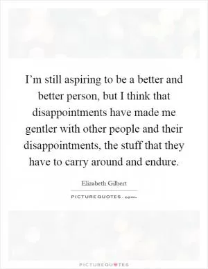 I’m still aspiring to be a better and better person, but I think that disappointments have made me gentler with other people and their disappointments, the stuff that they have to carry around and endure Picture Quote #1