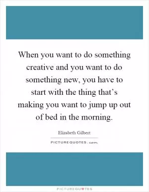 When you want to do something creative and you want to do something new, you have to start with the thing that’s making you want to jump up out of bed in the morning Picture Quote #1