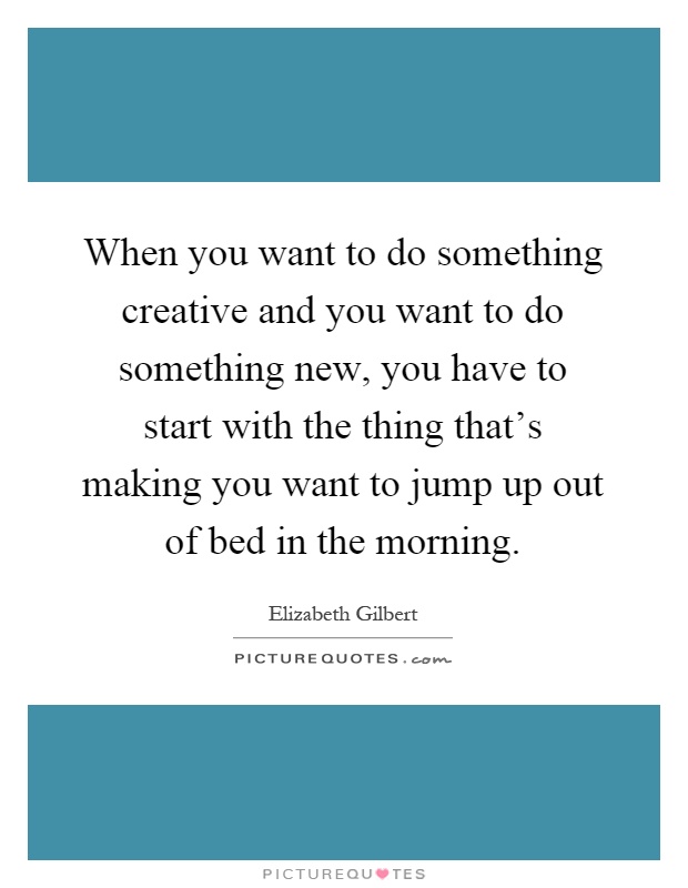 When you want to do something creative and you want to do something new, you have to start with the thing that's making you want to jump up out of bed in the morning Picture Quote #1