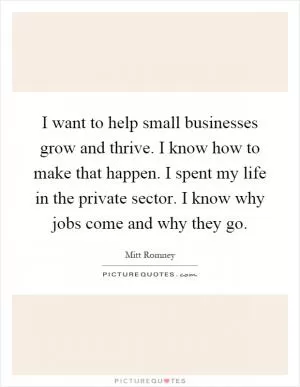 I want to help small businesses grow and thrive. I know how to make that happen. I spent my life in the private sector. I know why jobs come and why they go Picture Quote #1