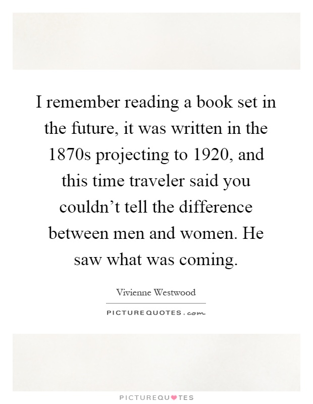 I remember reading a book set in the future, it was written in the 1870s projecting to 1920, and this time traveler said you couldn't tell the difference between men and women. He saw what was coming Picture Quote #1