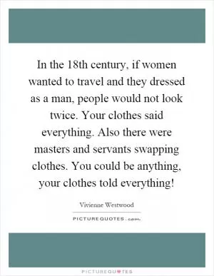 In the 18th century, if women wanted to travel and they dressed as a man, people would not look twice. Your clothes said everything. Also there were masters and servants swapping clothes. You could be anything, your clothes told everything! Picture Quote #1