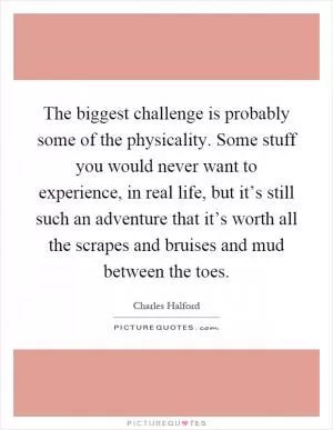 The biggest challenge is probably some of the physicality. Some stuff you would never want to experience, in real life, but it’s still such an adventure that it’s worth all the scrapes and bruises and mud between the toes Picture Quote #1