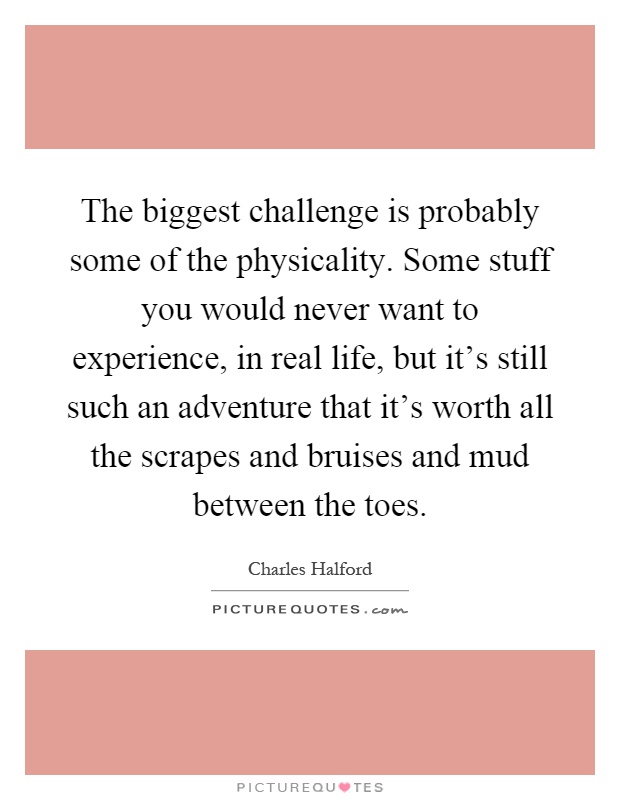 The biggest challenge is probably some of the physicality. Some stuff you would never want to experience, in real life, but it's still such an adventure that it's worth all the scrapes and bruises and mud between the toes Picture Quote #1