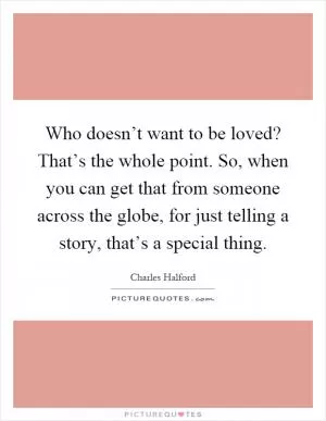Who doesn’t want to be loved? That’s the whole point. So, when you can get that from someone across the globe, for just telling a story, that’s a special thing Picture Quote #1