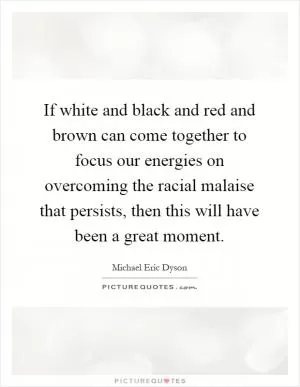If white and black and red and brown can come together to focus our energies on overcoming the racial malaise that persists, then this will have been a great moment Picture Quote #1