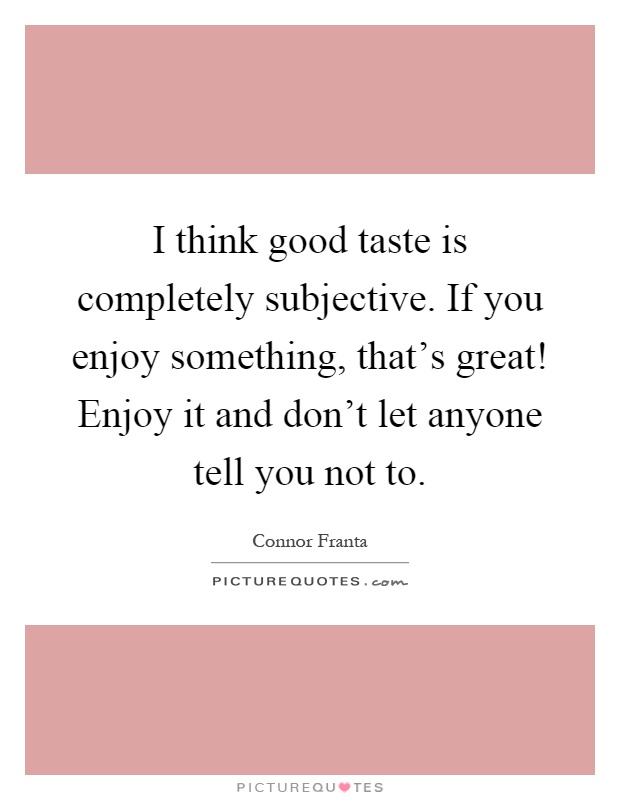 I think good taste is completely subjective. If you enjoy something, that's great! Enjoy it and don't let anyone tell you not to Picture Quote #1