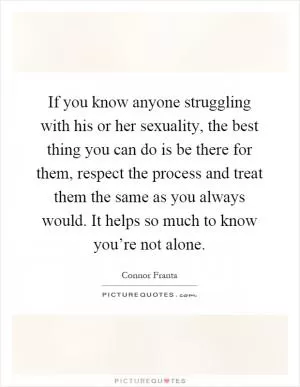If you know anyone struggling with his or her sexuality, the best thing you can do is be there for them, respect the process and treat them the same as you always would. It helps so much to know you’re not alone Picture Quote #1