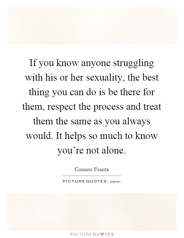 If you know anyone struggling with his or her sexuality, the best thing you can do is be there for them, respect the process and treat them the same as you always would. It helps so much to know you're not alone Picture Quote #1