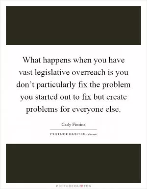 What happens when you have vast legislative overreach is you don’t particularly fix the problem you started out to fix but create problems for everyone else Picture Quote #1
