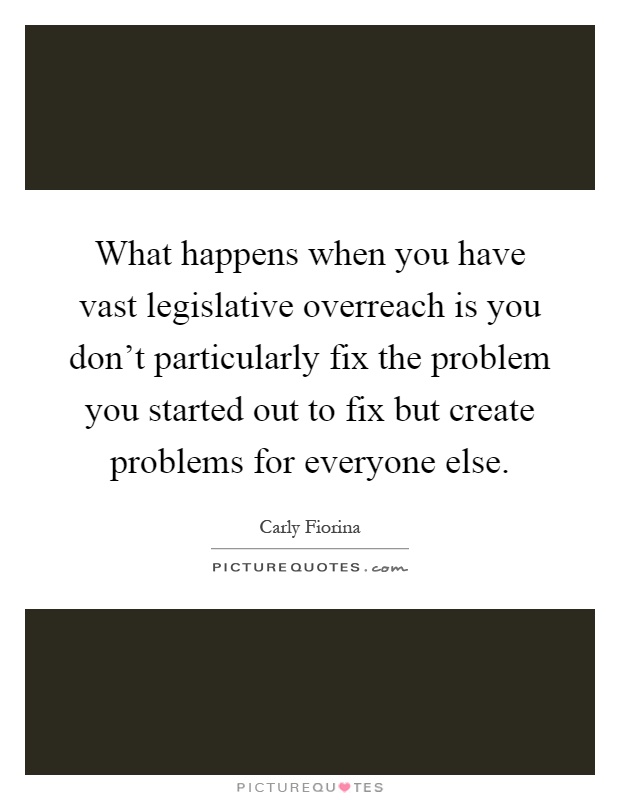 What happens when you have vast legislative overreach is you don't particularly fix the problem you started out to fix but create problems for everyone else Picture Quote #1