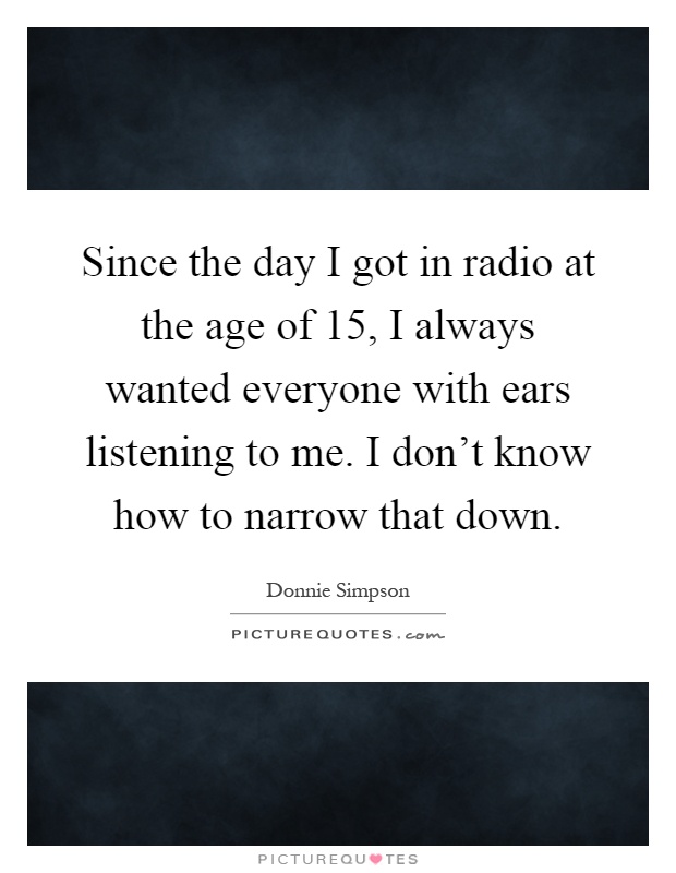 Since the day I got in radio at the age of 15, I always wanted everyone with ears listening to me. I don't know how to narrow that down Picture Quote #1