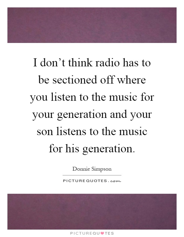 I don't think radio has to be sectioned off where you listen to the music for your generation and your son listens to the music for his generation Picture Quote #1