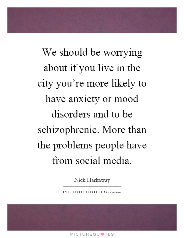 We should be worrying about if you live in the city you're more likely to have anxiety or mood disorders and to be schizophrenic. More than the problems people have from social media Picture Quote #1