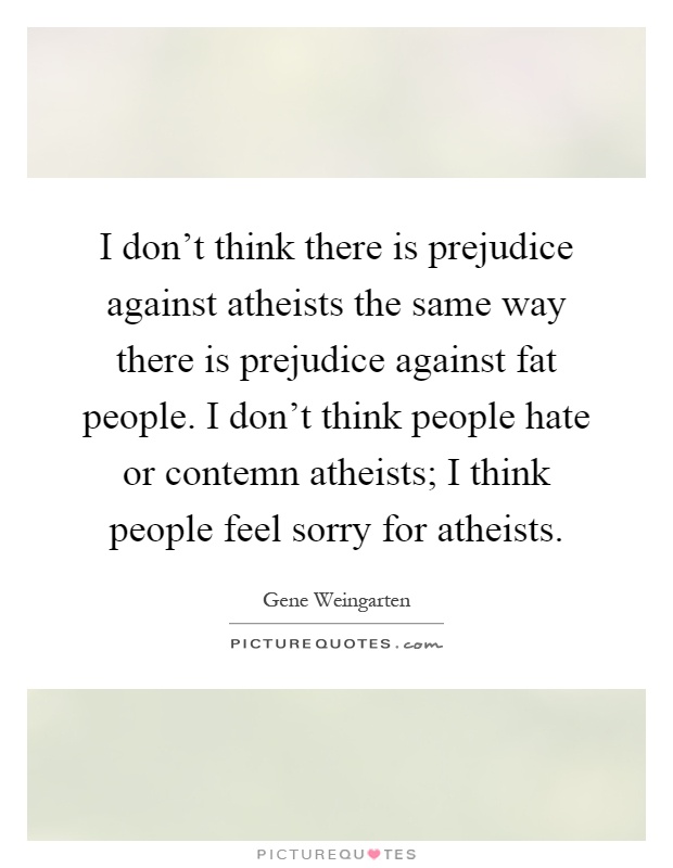 I don't think there is prejudice against atheists the same way there is prejudice against fat people. I don't think people hate or contemn atheists; I think people feel sorry for atheists Picture Quote #1