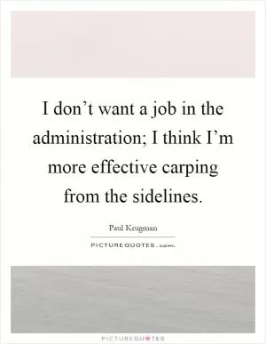 I don’t want a job in the administration; I think I’m more effective carping from the sidelines Picture Quote #1