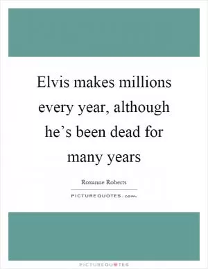 Elvis makes millions every year, although he’s been dead for many years Picture Quote #1
