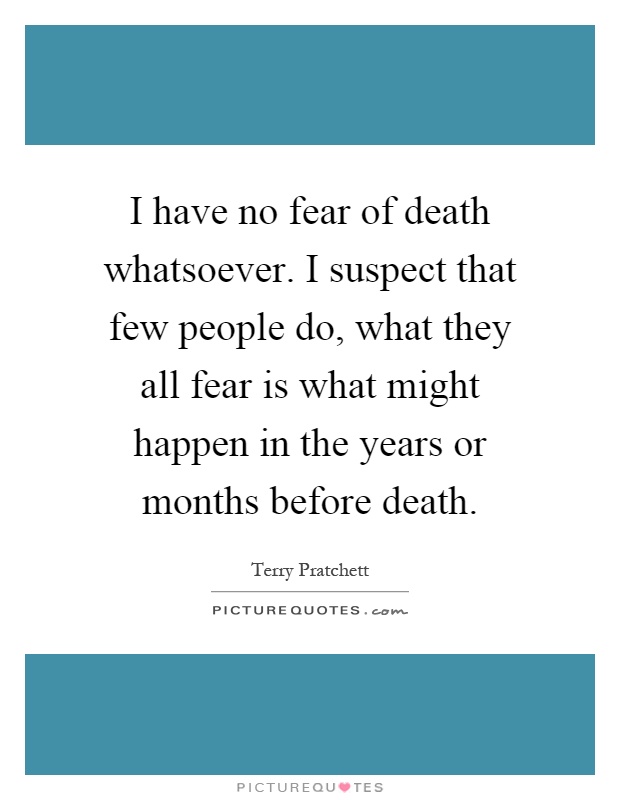 I have no fear of death whatsoever. I suspect that few people do, what they all fear is what might happen in the years or months before death Picture Quote #1