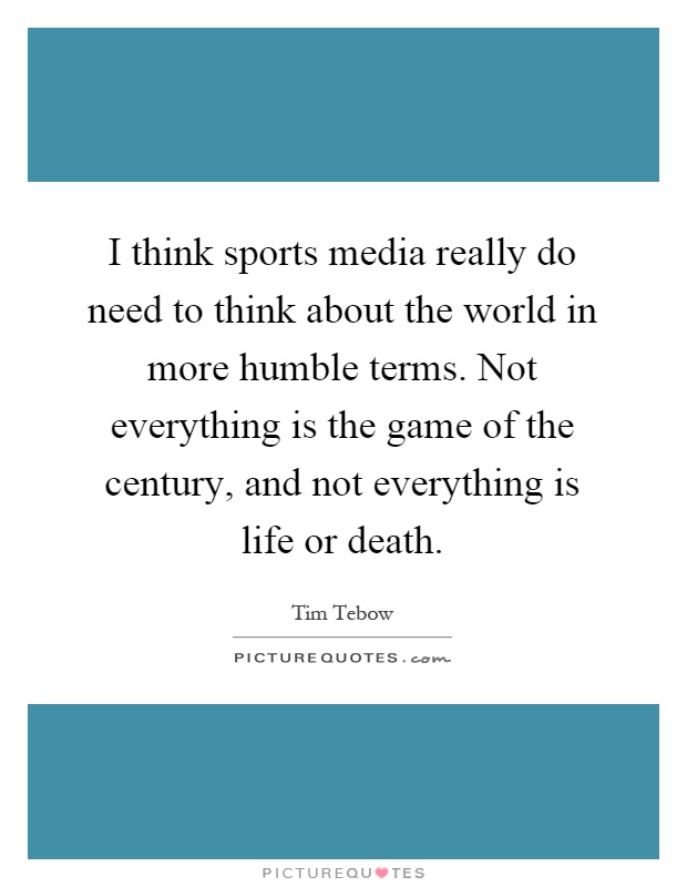 I think sports media really do need to think about the world in more humble terms. Not everything is the game of the century, and not everything is life or death Picture Quote #1