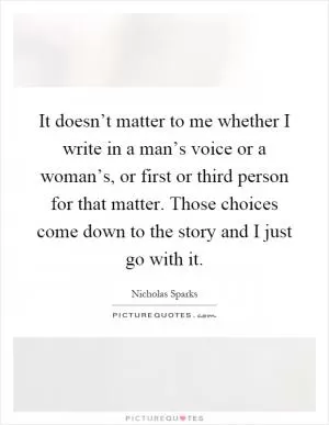 It doesn’t matter to me whether I write in a man’s voice or a woman’s, or first or third person for that matter. Those choices come down to the story and I just go with it Picture Quote #1
