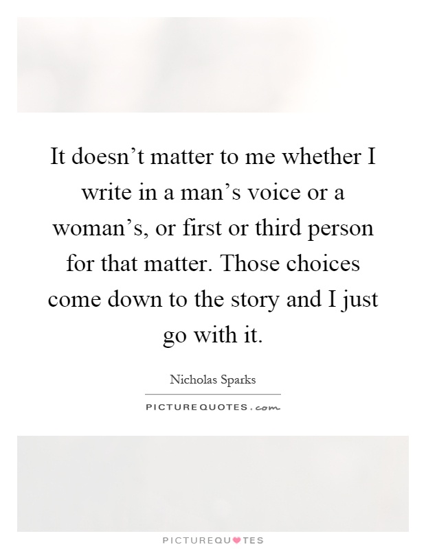 It doesn't matter to me whether I write in a man's voice or a woman's, or first or third person for that matter. Those choices come down to the story and I just go with it Picture Quote #1