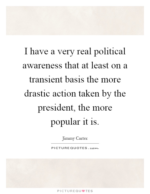 I have a very real political awareness that at least on a transient basis the more drastic action taken by the president, the more popular it is Picture Quote #1