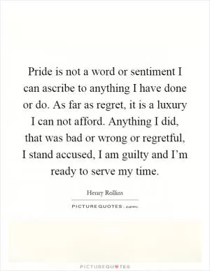 Pride is not a word or sentiment I can ascribe to anything I have done or do. As far as regret, it is a luxury I can not afford. Anything I did, that was bad or wrong or regretful, I stand accused, I am guilty and I’m ready to serve my time Picture Quote #1