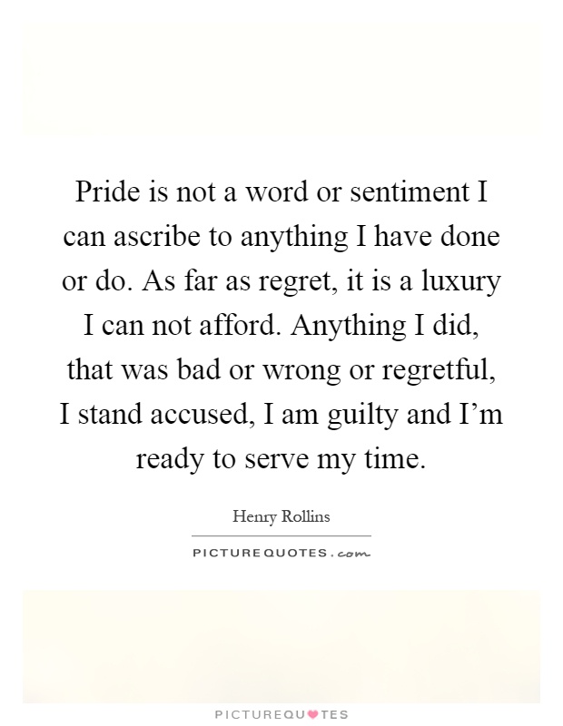 Pride is not a word or sentiment I can ascribe to anything I have done or do. As far as regret, it is a luxury I can not afford. Anything I did, that was bad or wrong or regretful, I stand accused, I am guilty and I'm ready to serve my time Picture Quote #1