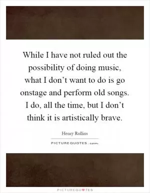 While I have not ruled out the possibility of doing music, what I don’t want to do is go onstage and perform old songs. I do, all the time, but I don’t think it is artistically brave Picture Quote #1