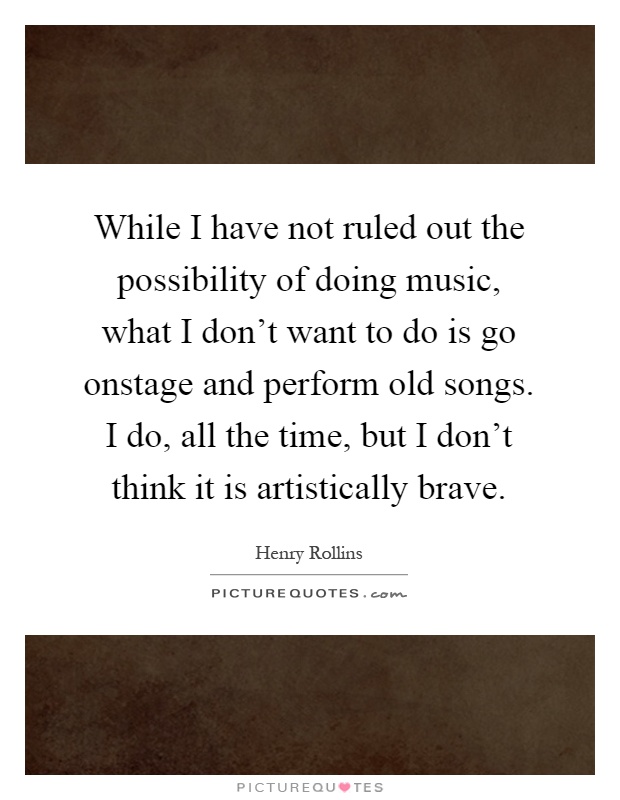 While I have not ruled out the possibility of doing music, what I don't want to do is go onstage and perform old songs. I do, all the time, but I don't think it is artistically brave Picture Quote #1