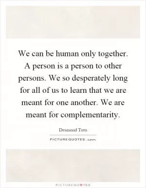 We can be human only together. A person is a person to other persons. We so desperately long for all of us to learn that we are meant for one another. We are meant for complementarity Picture Quote #1
