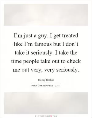 I’m just a guy. I get treated like I’m famous but I don’t take it seriously. I take the time people take out to check me out very, very seriously Picture Quote #1