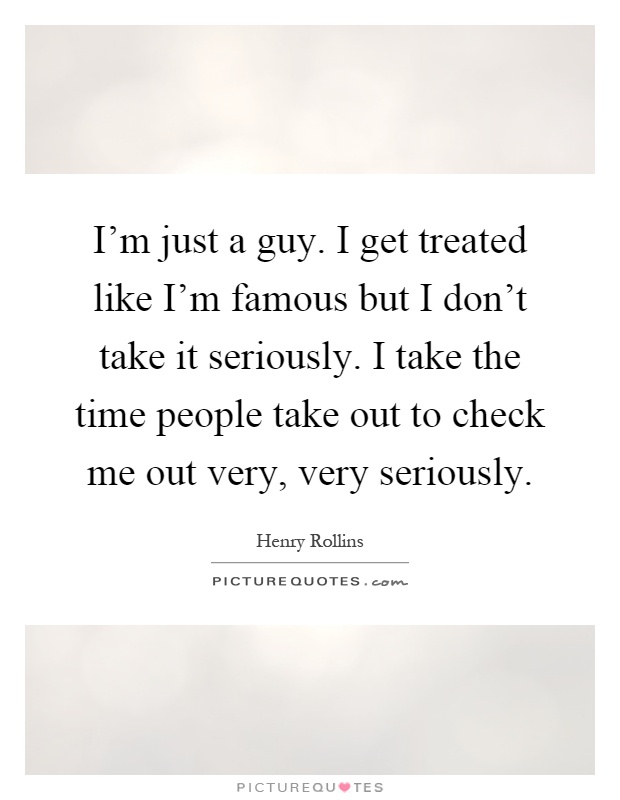 I'm just a guy. I get treated like I'm famous but I don't take it seriously. I take the time people take out to check me out very, very seriously Picture Quote #1