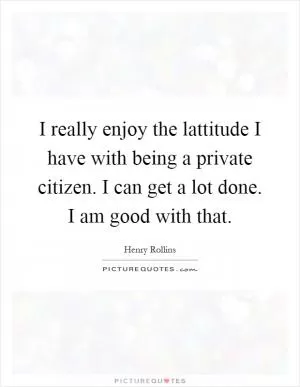 I really enjoy the lattitude I have with being a private citizen. I can get a lot done. I am good with that Picture Quote #1