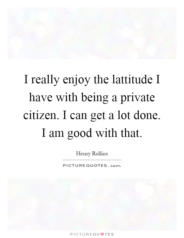 I really enjoy the lattitude I have with being a private citizen. I can get a lot done. I am good with that Picture Quote #1
