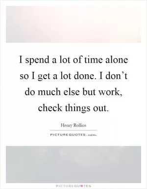 I spend a lot of time alone so I get a lot done. I don’t do much else but work, check things out Picture Quote #1