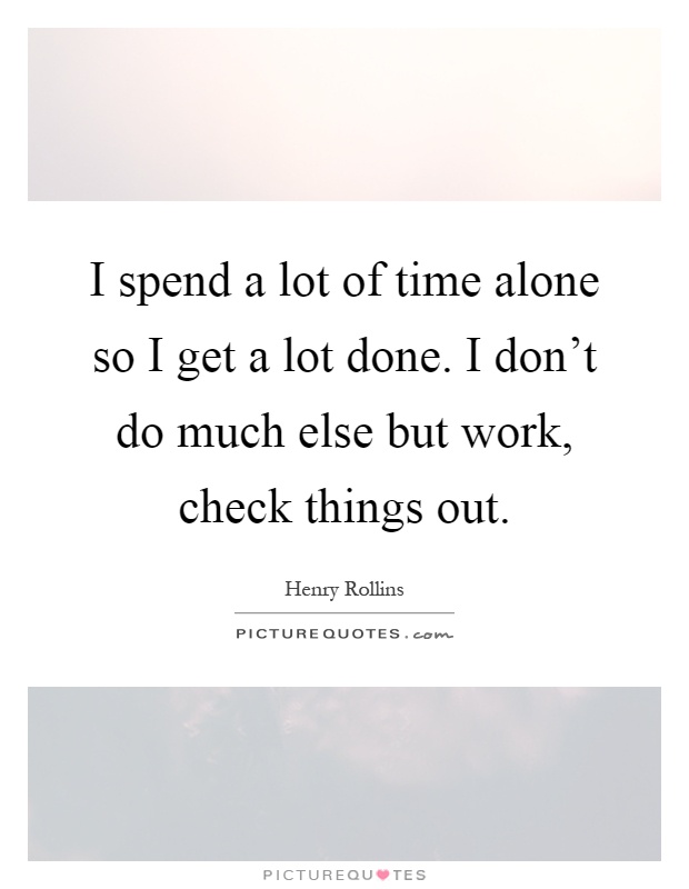 I spend a lot of time alone so I get a lot done. I don't do much else but work, check things out Picture Quote #1