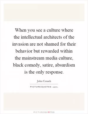When you see a culture where the intellectual architects of the invasion are not shamed for their behavior but rewarded within the mainstream media culture, black comedy, satire, absurdism is the only response Picture Quote #1