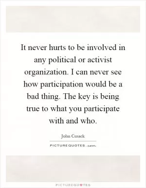 It never hurts to be involved in any political or activist organization. I can never see how participation would be a bad thing. The key is being true to what you participate with and who Picture Quote #1